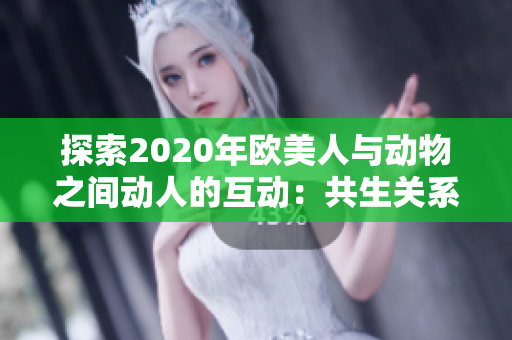 探索2020年欧美人与动物之间动人的互动：共生关系的奇妙之旅