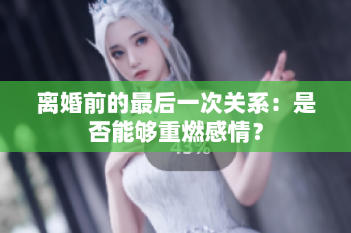 离婚前的最后一次关系：是否能够重燃感情？