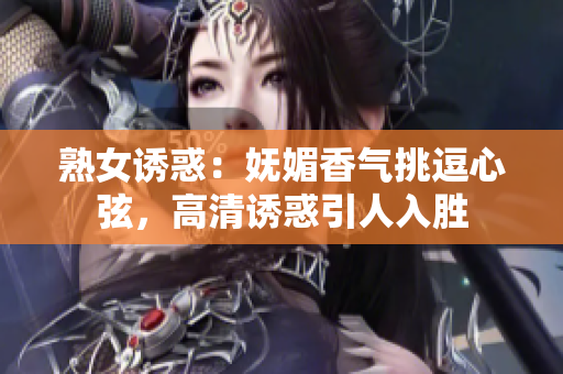 熟女诱惑：妩媚香气挑逗心弦，高清诱惑引人入胜