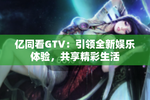 亿同看GTV：引领全新娱乐体验，共享精彩生活