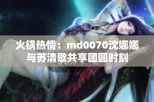 火锅热情：md0070沈娜娜与苏清歌共享团圆时刻