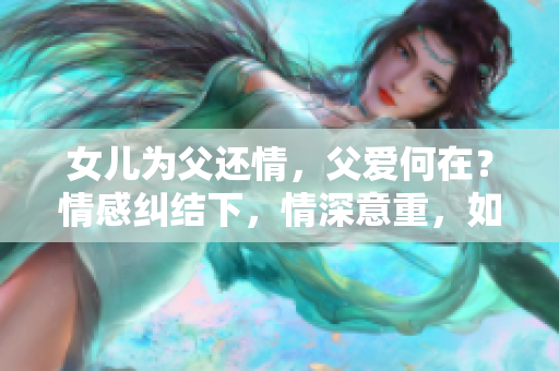 女儿为父还情，父爱何在？情感纠结下，情深意重，如何决断？