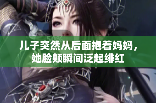 儿子突然从后面抱着妈妈，她脸颊瞬间泛起绯红