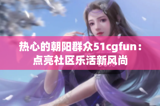 热心的朝阳群众51cgfun：点亮社区乐活新风尚