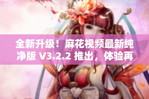 全新升级！麻花视频最新纯净版 V3.2.2 推出，体验再升级