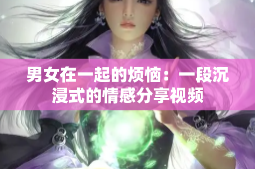 男女在一起的烦恼：一段沉浸式的情感分享视频