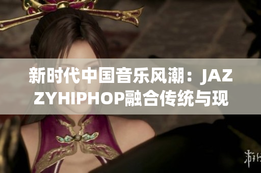 新时代中国音乐风潮：JAZZYHIPHOP融合传统与现代的独特声音