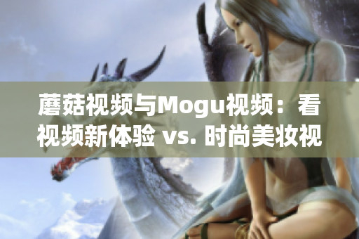 蘑菇视频与Mogu视频：看视频新体验 vs. 时尚美妆视频分享