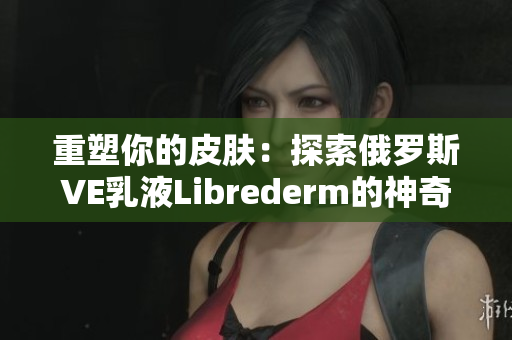 重塑你的皮肤：探索俄罗斯VE乳液Librederm的神奇功效