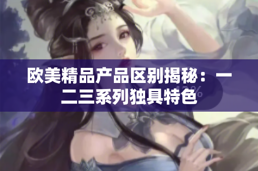 欧美精品产品区别揭秘：一二三系列独具特色