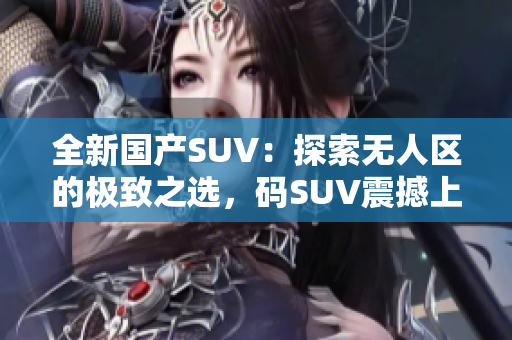 全新国产SUV：探索无人区的极致之选，码SUV震撼上市！