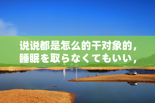 说说都是怎么的干对象的，睡眠を取らなくてもいい，睡觉抓着小鸡一晚上会怎样，睡过年纪最大的多少岁六十多，水润紧致销魂低吟古代，水润紧致销魂低吟743