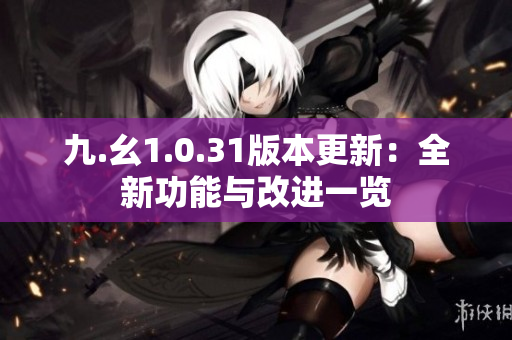 九.幺1.0.31版本更新：全新功能与改进一览