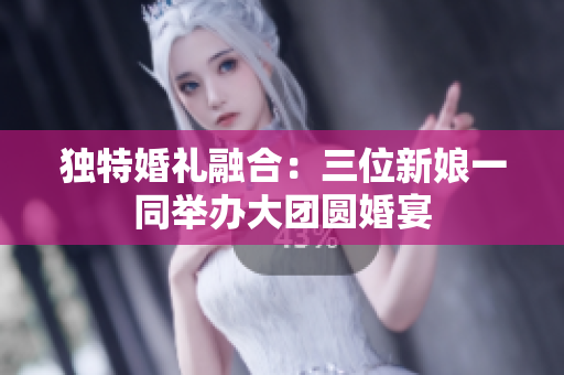 独特婚礼融合：三位新娘一同举办大团圆婚宴