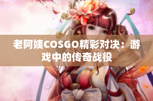 老阿姨COSGO精彩对决：游戏中的传奇战役