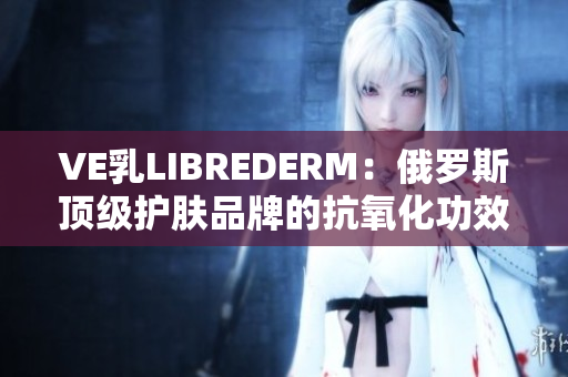 VE乳LIBREDERM：俄罗斯顶级护肤品牌的抗氧化功效