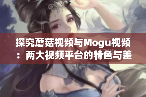 探究蘑菇视频与Mogu视频：两大视频平台的特色与差异