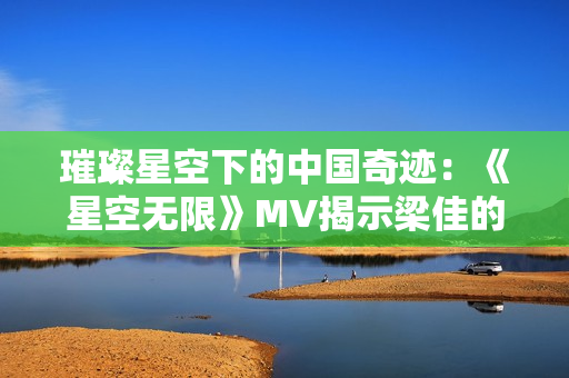 璀璨星空下的中国奇迹：《星空无限》MV揭示梁佳的心路历程与成长故事