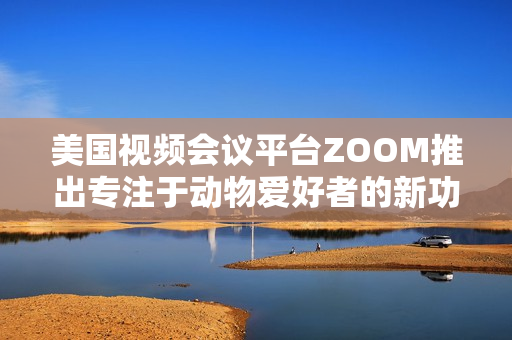 美国视频会议平台ZOOM推出专注于动物爱好者的新功能