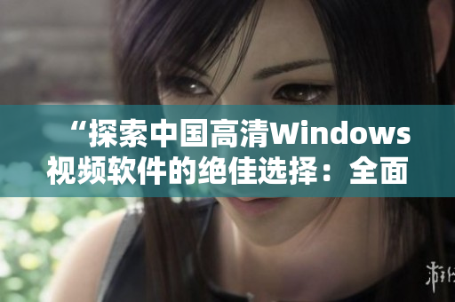 “探索中国高清Windows视频软件的绝佳选择：全面评析与推荐”