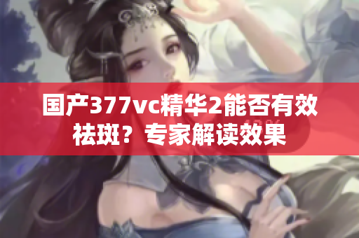 国产377vc精华2能否有效祛斑？专家解读效果