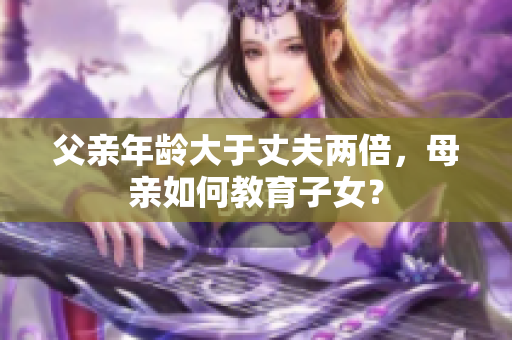 父亲年龄大于丈夫两倍，母亲如何教育子女？