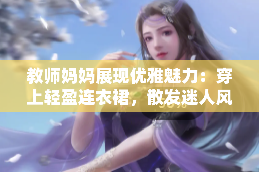 教师妈妈展现优雅魅力：穿上轻盈连衣裙，散发迷人风采