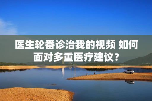 医生轮番诊治我的视频 如何面对多重医疗建议？