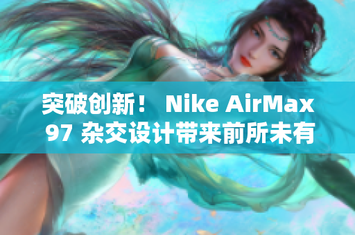 突破创新！ Nike AirMax 97 杂交设计带来前所未有的风潮