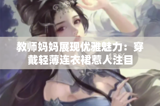 教师妈妈展现优雅魅力：穿戴轻薄连衣裙惹人注目