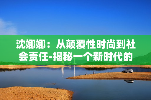 沈娜娜：从颠覆性时尚到社会责任-揭秘一个新时代的时尚先锋