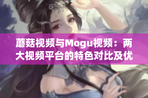 蘑菇视频与Mogu视频：两大视频平台的特色对比及优势分析