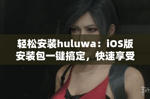 轻松安装huluwa：iOS版安装包一键搞定，快速享受精彩内容！