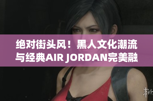 绝对街头风！黑人文化潮流与经典AIR JORDAN完美融合