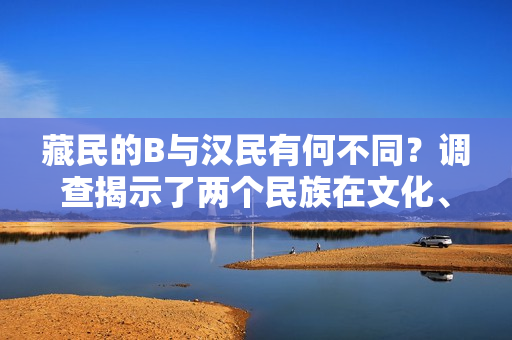 藏民的B与汉民有何不同？调查揭示了两个民族在文化、生活和信仰方面的差异。