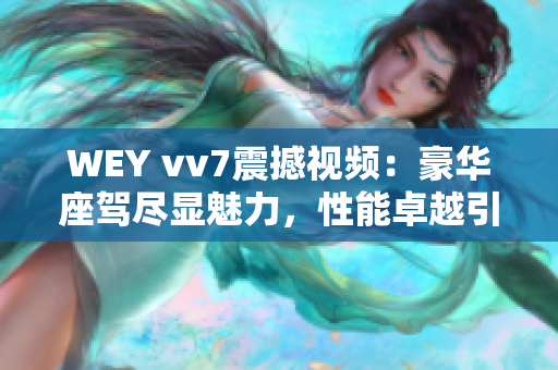 WEY vv7震撼视频：豪华座驾尽显魅力，性能卓越引爆车坛热潮