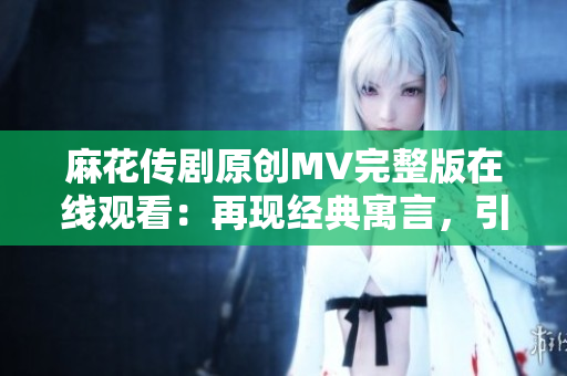 麻花传剧原创MV完整版在线观看：再现经典寓言，引爆笑泪共鸣