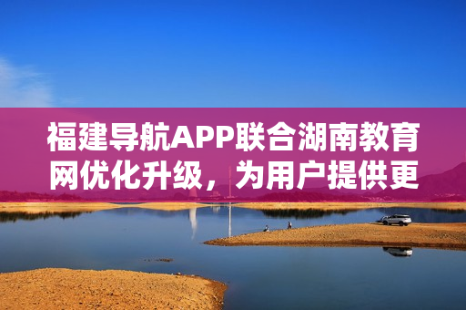 福建导航APP联合湖南教育网优化升级，为用户提供更便捷的服务