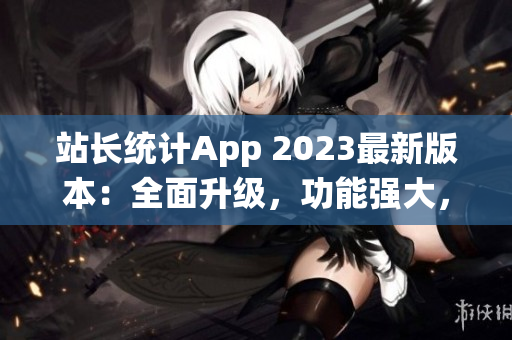 站长统计App 2023最新版本：全面升级，功能强大，用户体验再提升