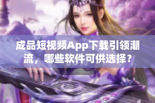 成品短视频App下载引领潮流，哪些软件可供选择？