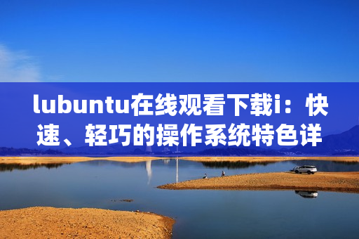 lubuntu在线观看下载i：快速、轻巧的操作系统特色详解