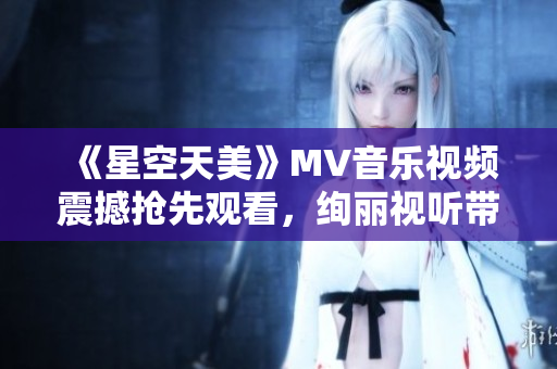 《星空天美》MV音乐视频震撼抢先观看，绚丽视听带你穿越浩瀚星空