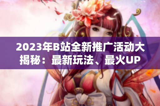 2023年B站全新推广活动大揭秘：最新玩法、最火UP主、最热动态一网打尽