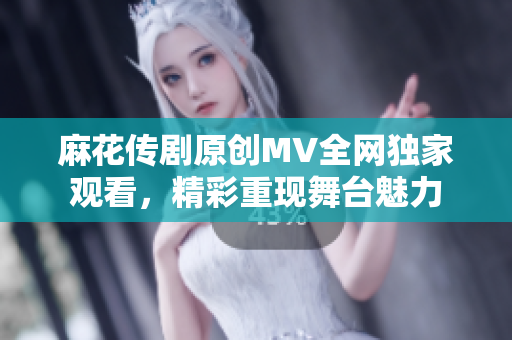 麻花传剧原创MV全网独家观看，精彩重现舞台魅力