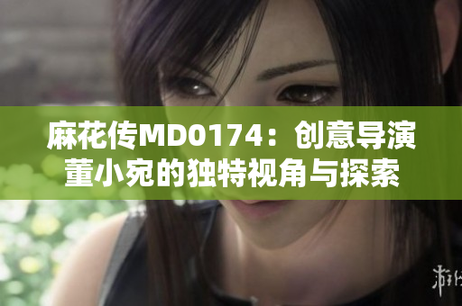 麻花传MD0174：创意导演董小宛的独特视角与探索