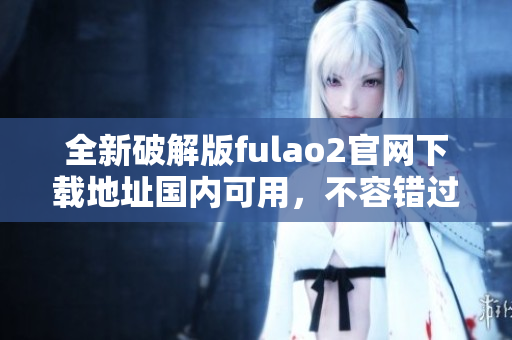 全新破解版fulao2官网下载地址国内可用，不容错过!