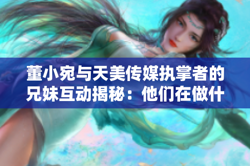 董小宛与天美传媒执掌者的兄妹互动揭秘：他们在做什么？