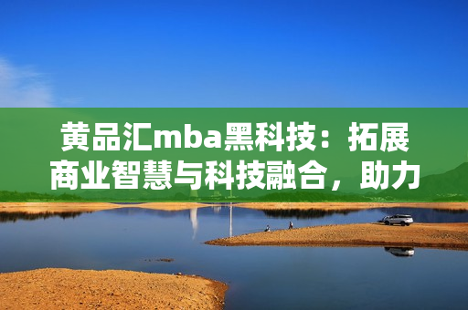 黄品汇mba黑科技：拓展商业智慧与科技融合，助力管理者晋升