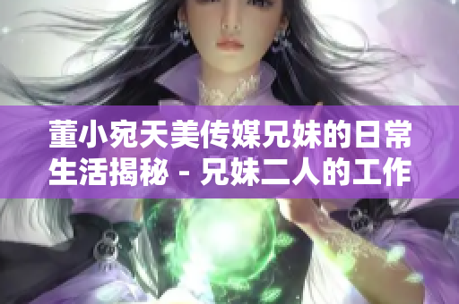 董小宛天美传媒兄妹的日常生活揭秘 - 兄妹二人的工作与生活点滴