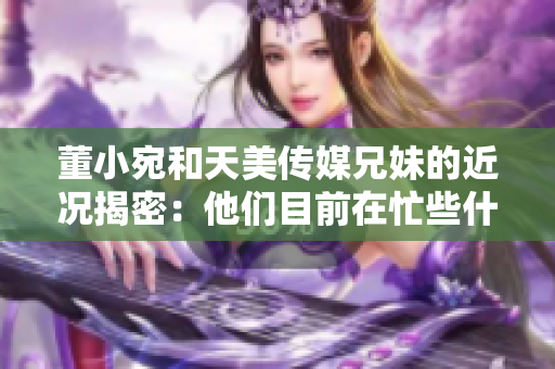 董小宛和天美传媒兄妹的近况揭密：他们目前在忙些什么